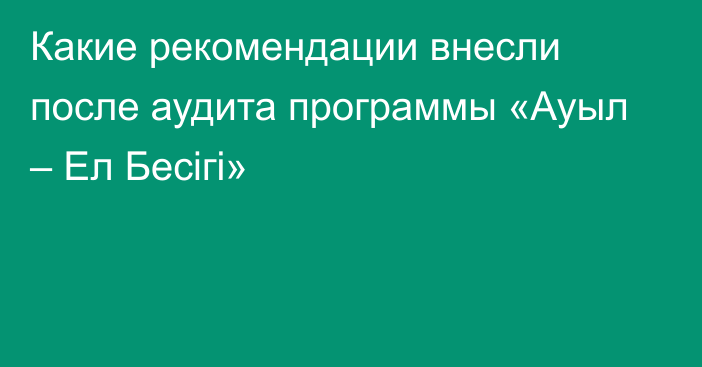 Какие рекомендации внесли после аудита программы «Ауыл – Ел Бесігі»