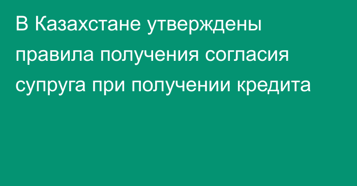 В Казахстане утверждены правила получения согласия супруга при получении кредита