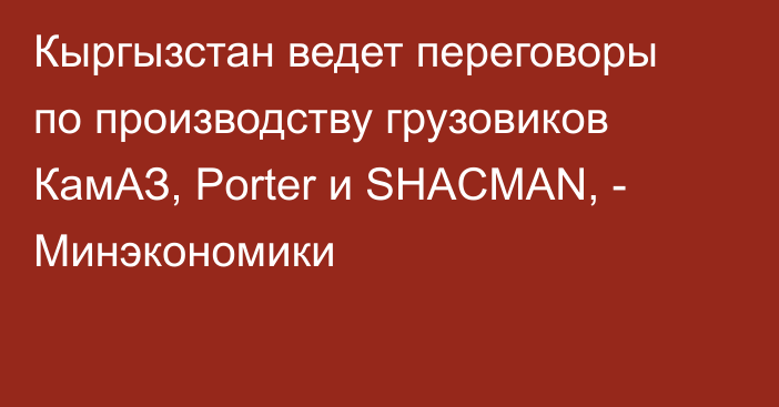 Кыргызстан ведет переговоры по производству грузовиков КамАЗ, Porter и SHACMAN, - Минэкономики 