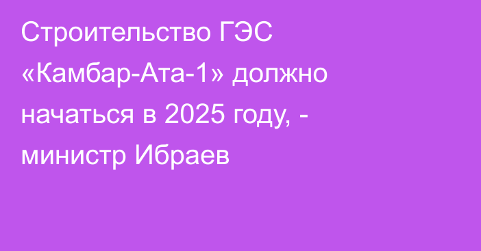 Строительство ГЭС «Камбар-Ата-1» должно начаться в 2025 году, - министр Ибраев