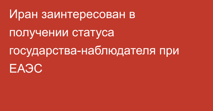 Иран заинтересован в получении статуса государства-наблюдателя при ЕАЭС