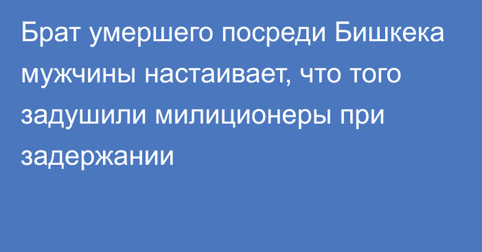 Брат умершего посреди Бишкека мужчины настаивает, что того задушили милиционеры при задержании