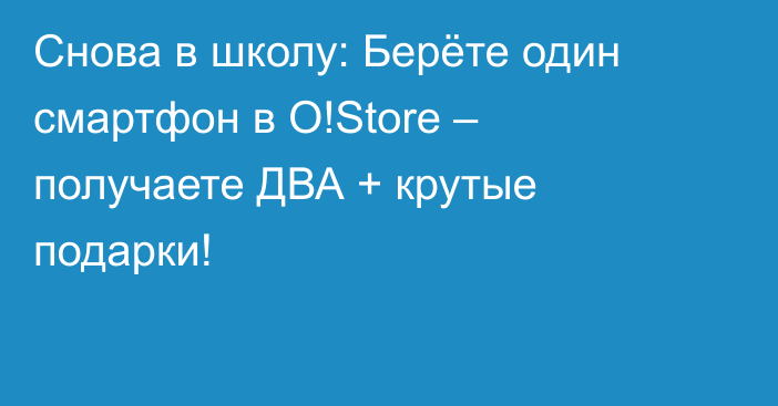 Снова в школу: Берёте один смартфон в O!Store – получаете ДВА + крутые подарки!