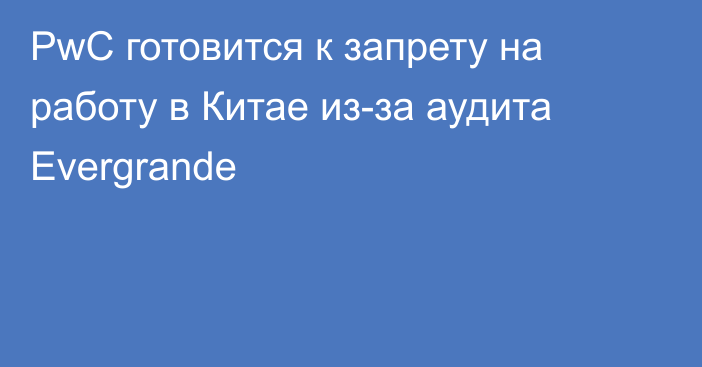 PwC готовится к запрету на работу в Китае из-за аудита Evergrande