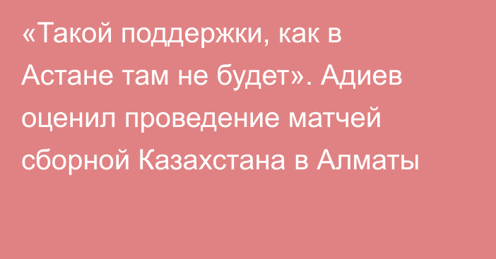 «Такой поддержки, как в Астане там не будет». Адиев оценил проведение матчей сборной Казахстана в Алматы