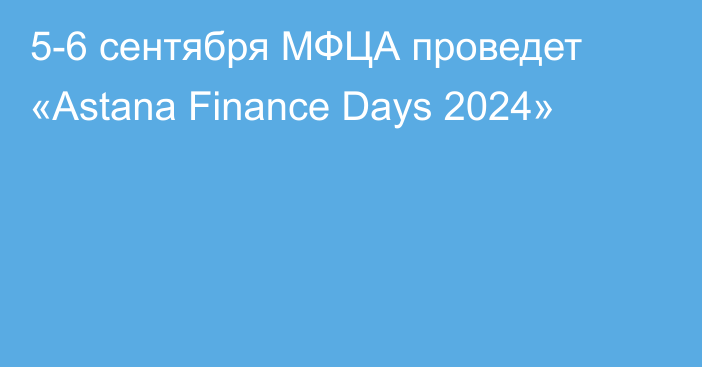 5-6 сентября МФЦА проведет «Astana Finance Days 2024»