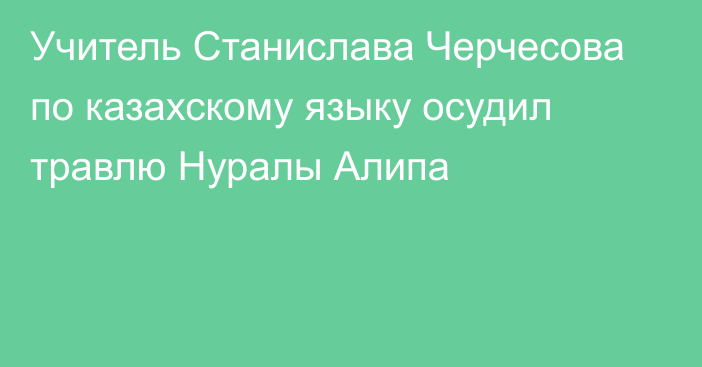 Учитель Станислава Черчесова по казахскому языку осудил травлю Нуралы Алипа