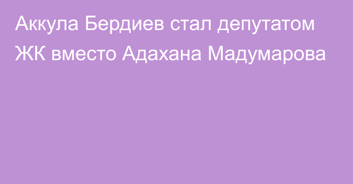 Аккула Бердиев стал депутатом ЖК вместо Адахана Мадумарова