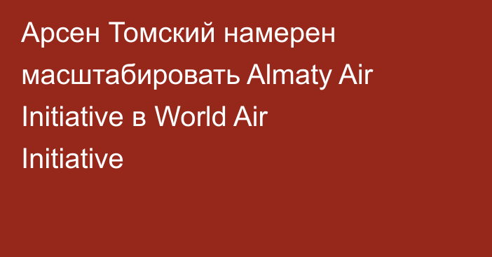 Арсен Томский намерен масштабировать Almaty Air Initiative в World Air Initiative