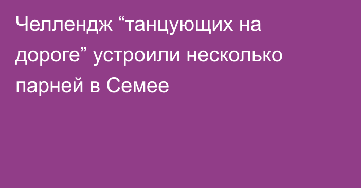 Челлендж “танцующих на дороге” устроили несколько парней в Семее