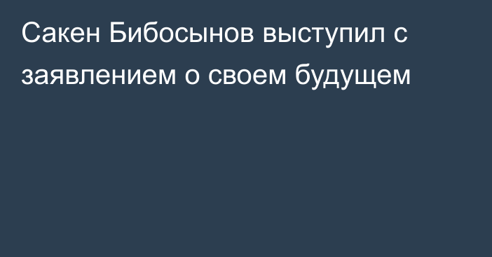 Сакен Бибосынов выступил с заявлением о своем будущем