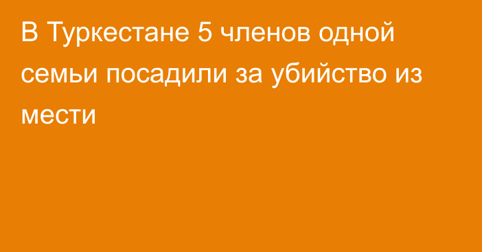 В Туркестане 5 членов одной семьи посадили за убийство из мести