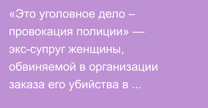 «Это уголовное дело – провокация полиции» — экс-супруг женщины, обвиняемой в организации заказа его убийства в Уральске