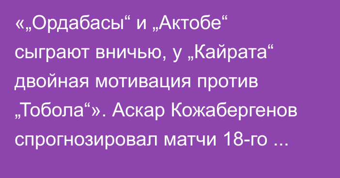 «„Ордабасы“ и „Актобе“ сыграют вничью, у „Кайрата“ двойная мотивация против „Тобола“». Аскар Кожабергенов спрогнозировал матчи 18-го тура КПЛ