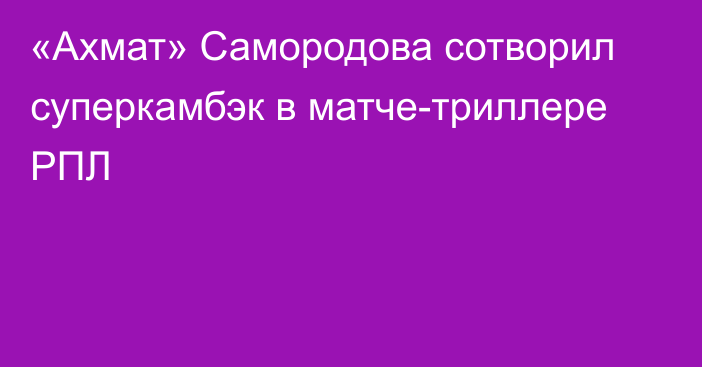 «Ахмат» Самородова сотворил суперкамбэк в матче-триллере РПЛ