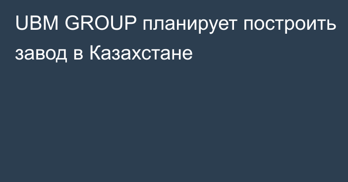 UBM GROUP планирует построить завод в Казахстане