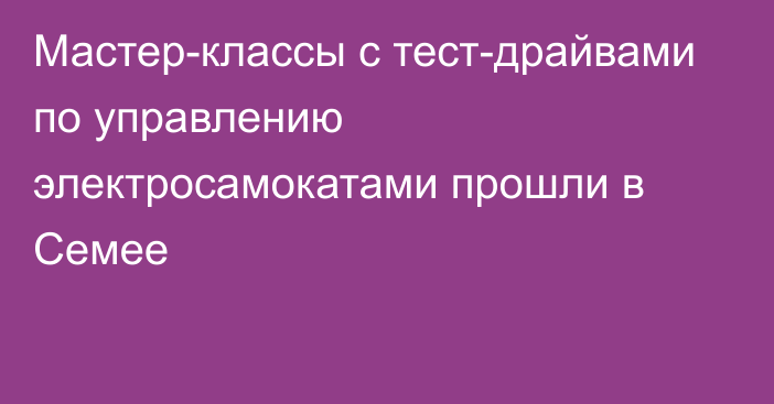 Мастер-классы с тест-драйвами по управлению электросамокатами прошли в Семее