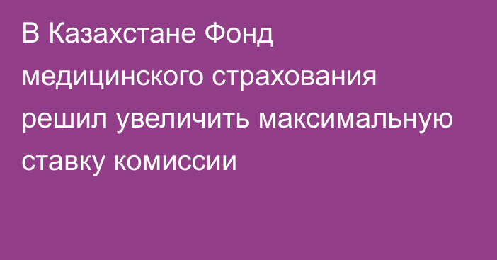 В Казахстане Фонд медицинского страхования решил увеличить максимальную ставку комиссии