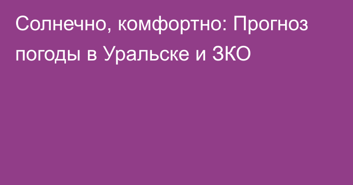 Солнечно, комфортно: Прогноз погоды в Уральске и ЗКО