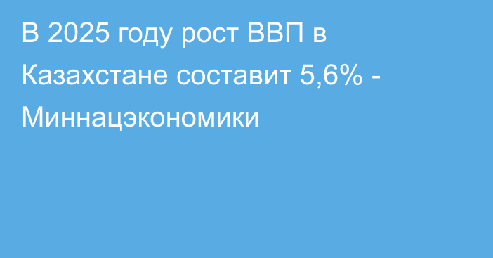 В 2025 году рост ВВП в Казахстане составит 5,6% - Миннацэкономики