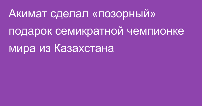 Акимат сделал «позорный» подарок семикратной чемпионке мира из Казахстана