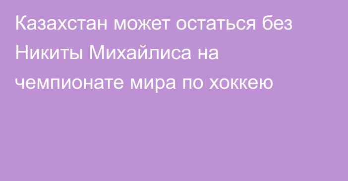 Казахстан может остаться без Никиты Михайлиса на чемпионате мира по хоккею