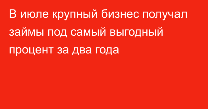 В июле крупный бизнес получал займы под самый выгодный процент за два года