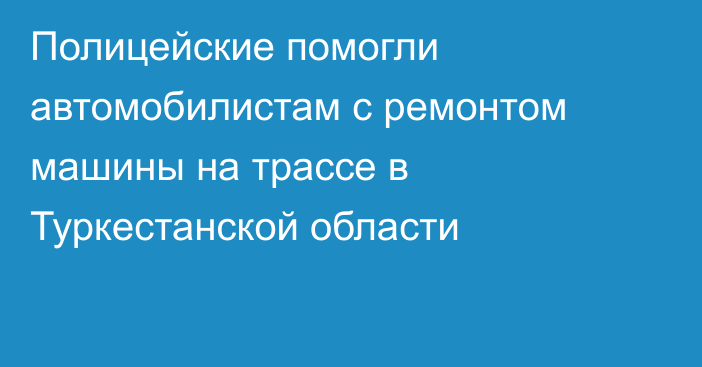 Полицейские помогли автомобилистам с ремонтом машины на трассе в Туркестанской области