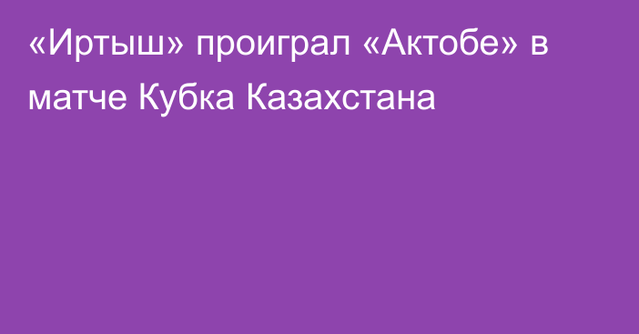 «Иртыш» проиграл «Актобе» в матче Кубка Казахстана