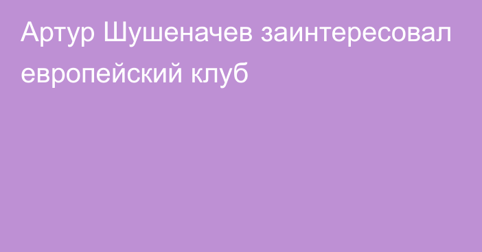 Артур Шушеначев заинтересовал европейский клуб