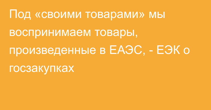 Под «своими товарами» мы воспринимаем товары, произведенные в ЕАЭС, - ЕЭК о госзакупках