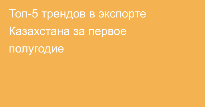 Топ-5 трендов в экспорте Казахстана за первое полугодие