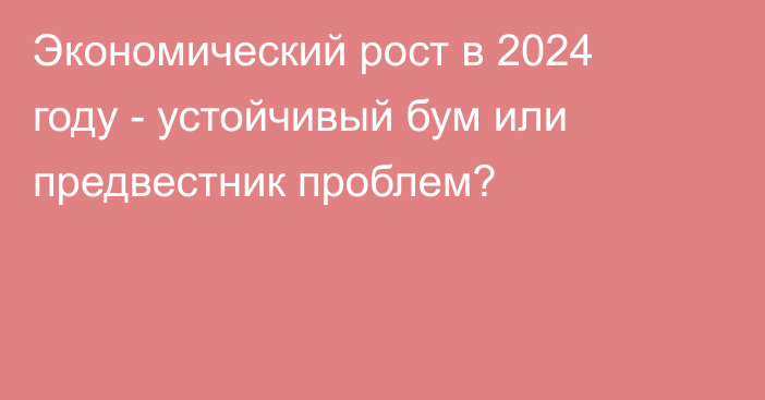 Экономический рост в 2024 году - устойчивый бум или предвестник проблем?