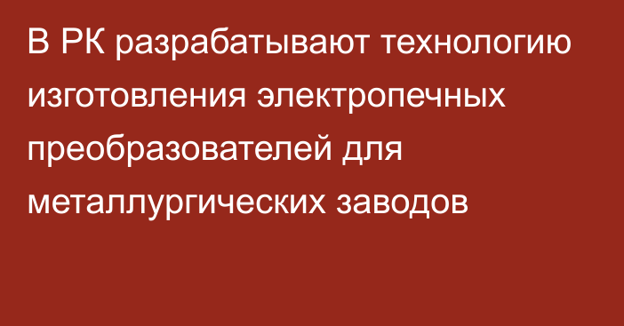 В РК разрабатывают технологию изготовления электропечных преобразователей для металлургических заводов