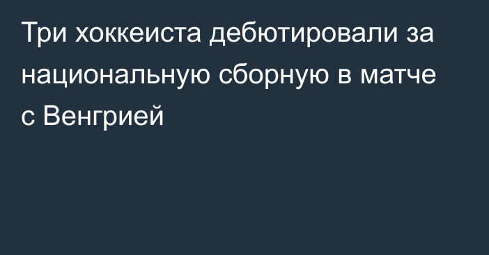 Три хоккеиста дебютировали за национальную сборную в матче с Венгрией