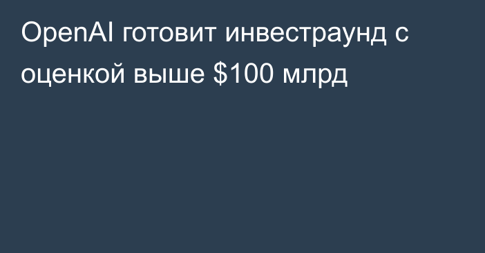 OpenAI готовит инвестраунд с оценкой выше $100 млрд