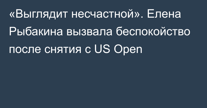 «Выглядит несчастной». Елена Рыбакина вызвала беспокойство после снятия с US Open