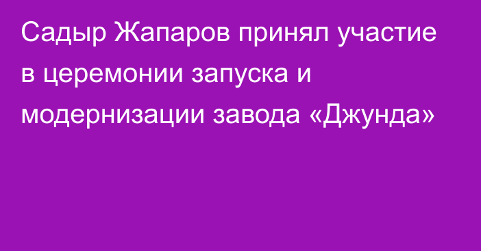 Садыр Жапаров принял участие в церемонии запуска и модернизации завода «Джунда»