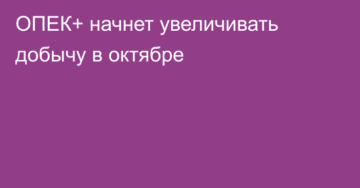 ОПЕК+ начнет увеличивать добычу в октябре