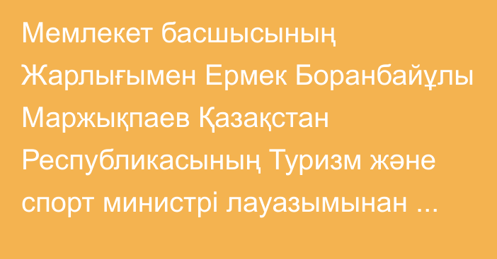 Мемлекет басшысының Жарлығымен Ермек Боранбайұлы Маржықпаев Қазақстан Республикасының Туризм және спорт министрі лауазымынан босатылды