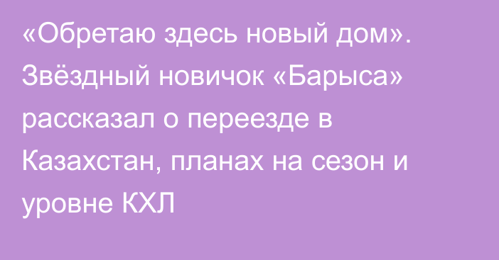 «Обретаю здесь новый дом». Звёздный новичок «Барыса» рассказал о переезде в Казахстан, планах на сезон и уровне КХЛ