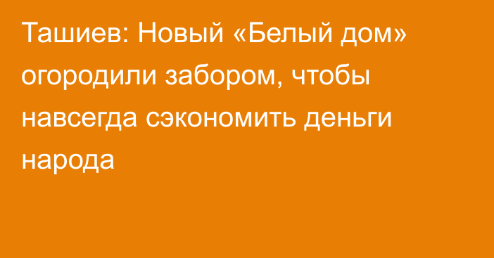 Ташиев: Новый «Белый дом» огородили забором, чтобы навсегда сэкономить деньги народа