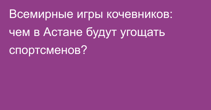 Всемирные игры кочевников: чем в Астане будут угощать спортсменов?