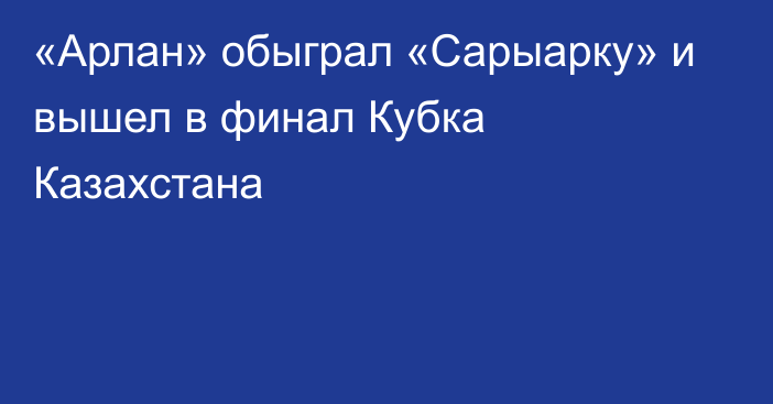 «Арлан» обыграл «Сарыарку» и вышел в финал Кубка Казахстана