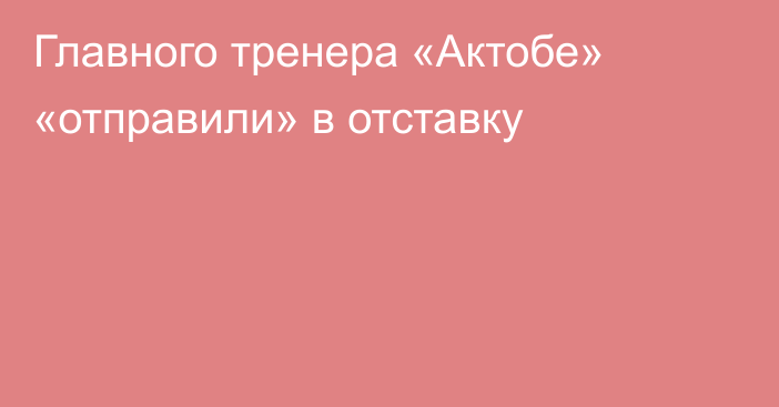 Главного тренера «Актобе» «отправили» в отставку