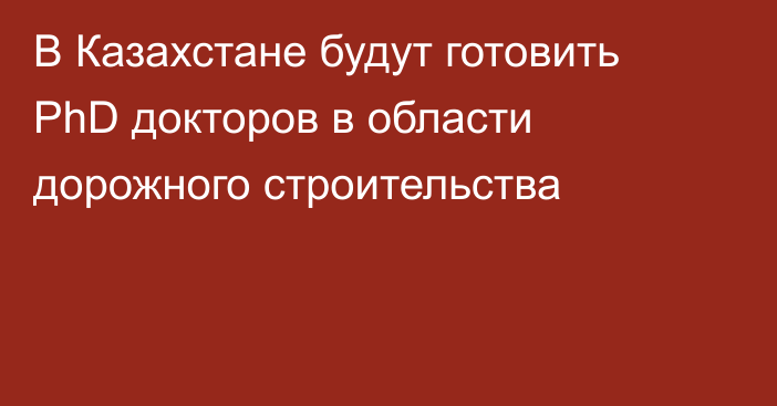 В Казахстане будут готовить PhD докторов в области дорожного строительства