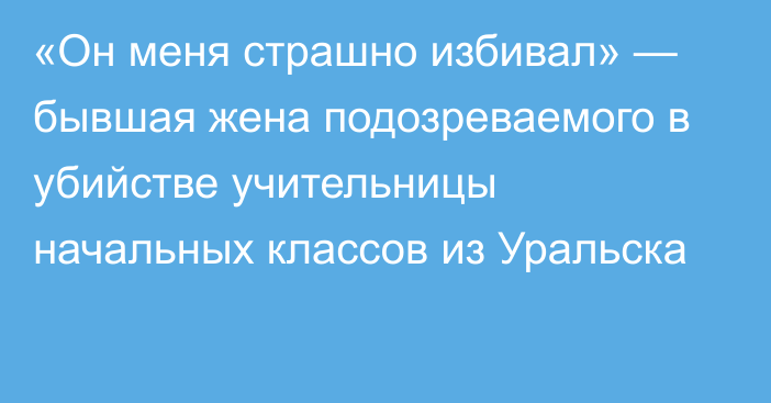 «Он меня страшно избивал» — бывшая жена подозреваемого в убийстве учительницы начальных классов из Уральска