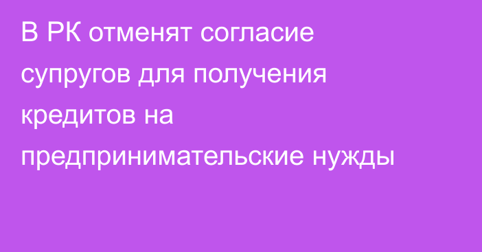 В РК отменят согласие супругов для получения кредитов на предпринимательские нужды