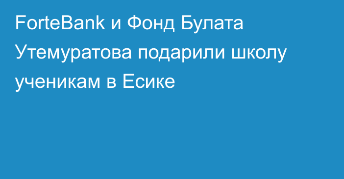 ForteBank и Фонд Булата Утемуратова подарили школу ученикам в Есике