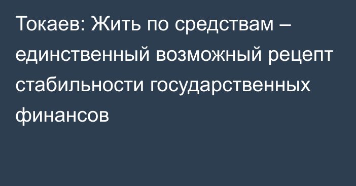 Токаев: Жить по средствам – единственный возможный рецепт стабильности государственных финансов